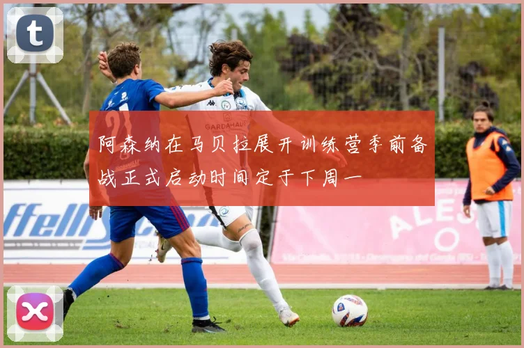 阿森纳在马贝拉展开训练营季前备战正式启动时间定于下周一