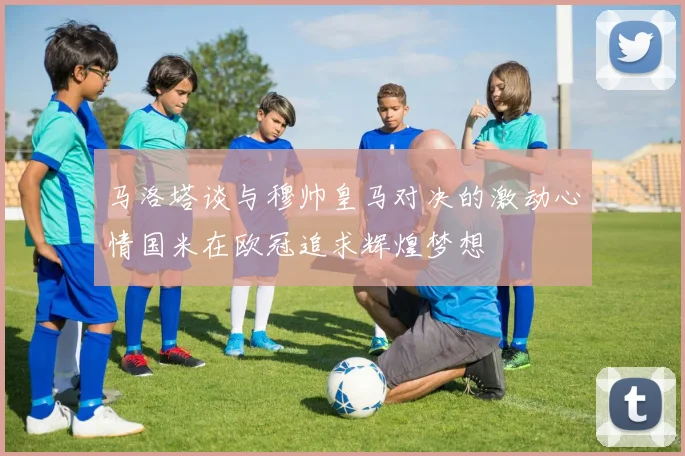 马洛塔谈与穆帅皇马对决的激动心情国米在欧冠追求辉煌梦想