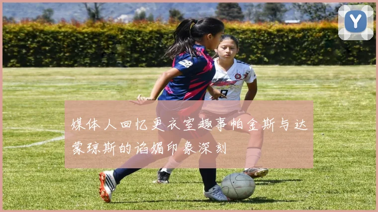 媒体人回忆更衣室趣事帕金斯与达蒙琼斯的谄媚印象深刻