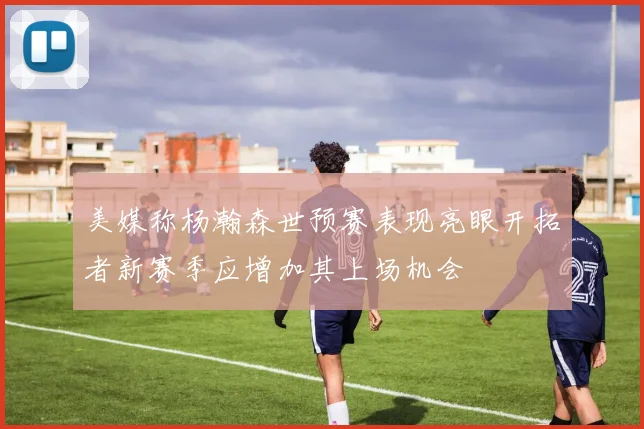美媒称杨瀚森世预赛表现亮眼开拓者新赛季应增加其上场机会