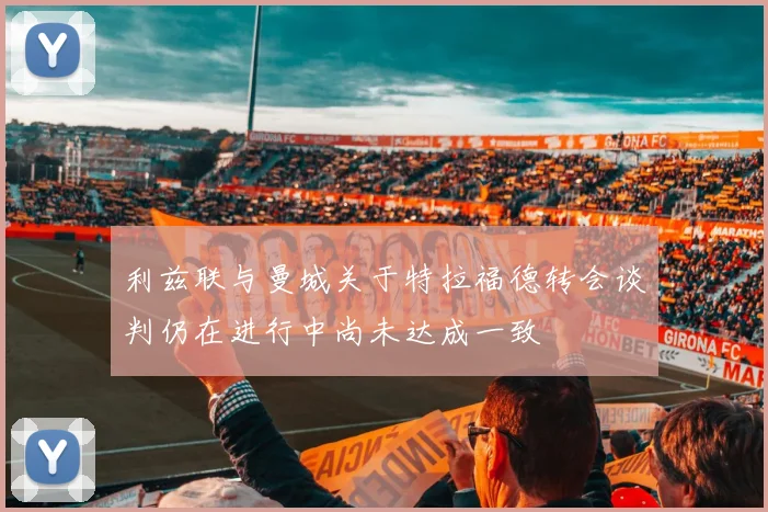 利兹联与曼城关于特拉福德转会谈判仍在进行中尚未达成一致