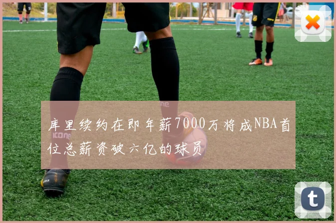 库里续约在即年薪7000万将成NBA首位总薪资破六亿的球员