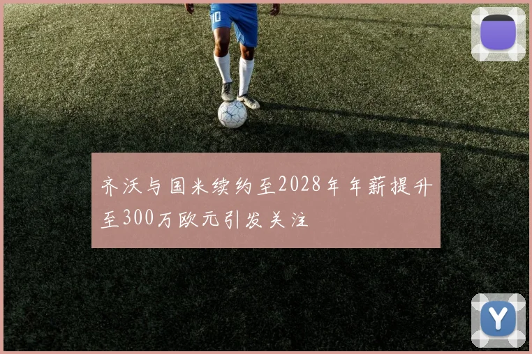 齐沃与国米续约至2028年年薪提升至300万欧元引发关注