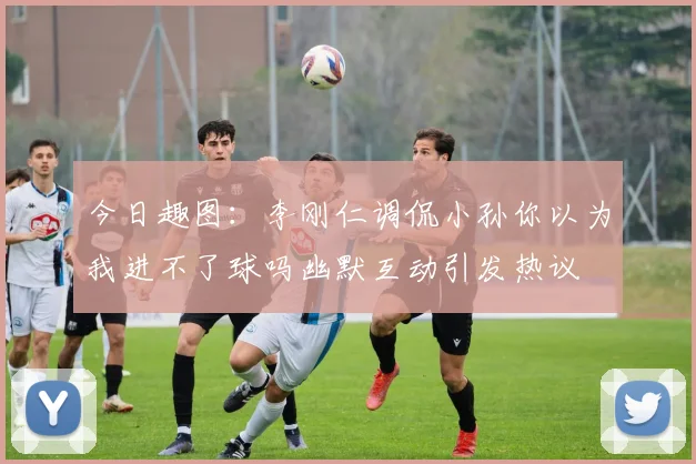 今日趣图：李刚仁调侃小孙你以为我进不了球吗幽默互动引发热议