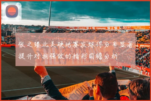 张之臻北美硬地赛发球得分率显著提升对抗强敌的精彩前瞻分析