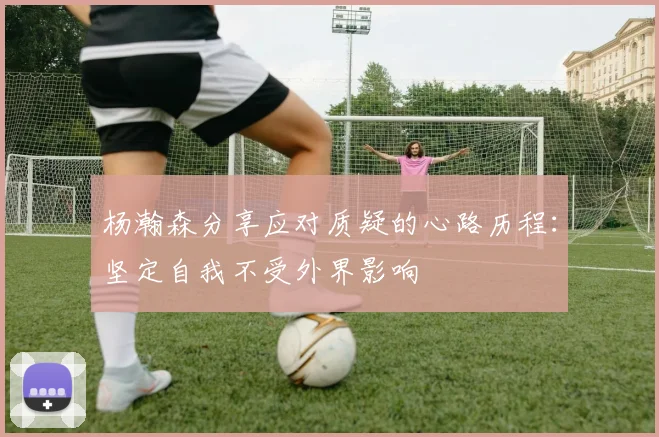杨瀚森分享应对质疑的心路历程：坚定自我不受外界影响