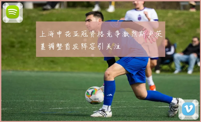 上海申花亚冠资格竞争激烈斯卢茨基调整首发阵容引关注