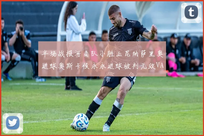 半场战报河南队小胜玉昆纳萨里奥进球奥斯卡侯永永进球被判无效VAR多次介入