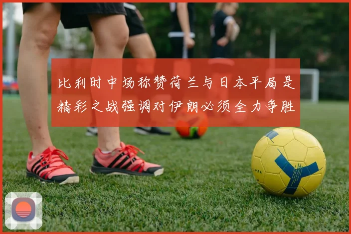 比利时中场称赞荷兰与日本平局是精彩之战强调对伊朗必须全力争胜