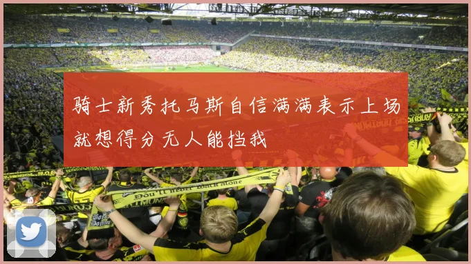 骑士新秀托马斯自信满满表示上场就想得分无人能挡我