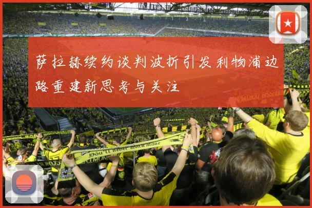 萨拉赫续约谈判波折引发利物浦边路重建新思考与关注