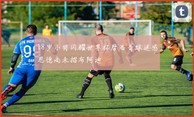 18岁小将闪耀世界杯摩洛哥球迷感恩德尚未招布阿迪