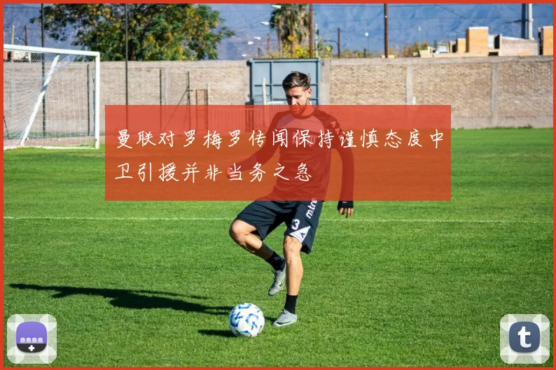 曼联对罗梅罗传闻保持谨慎态度中卫引援并非当务之急