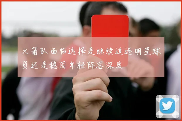火箭队面临选择是继续追逐明星球员还是稳固年轻阵容深度