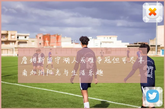 詹姆斯留守湖人或难争冠但可尽享南加州阳光与生活乐趣