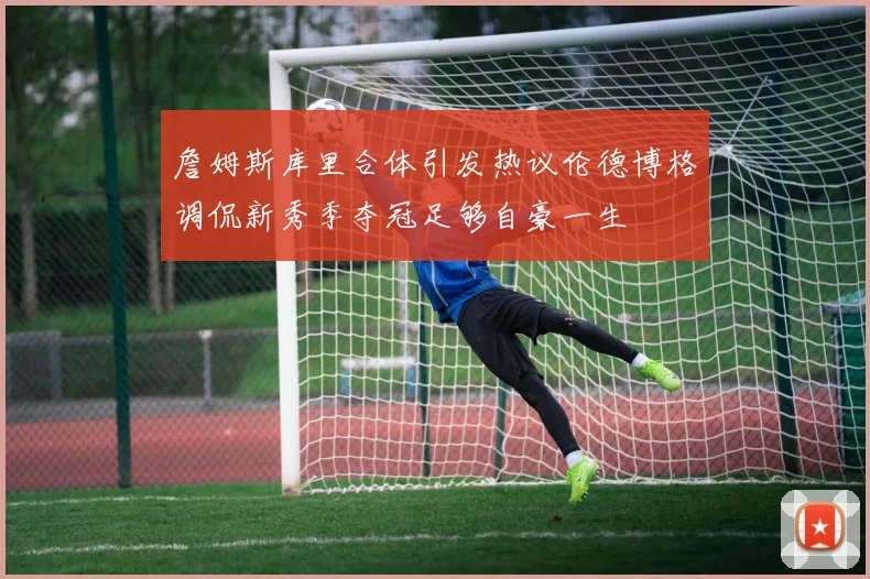 詹姆斯库里合体引发热议伦德博格调侃新秀季夺冠足够自豪一生