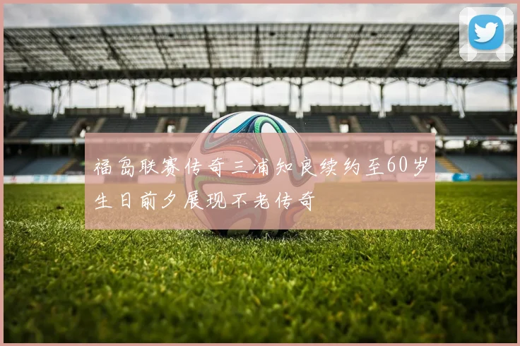 福岛联赛传奇三浦知良续约至60岁生日前夕展现不老传奇