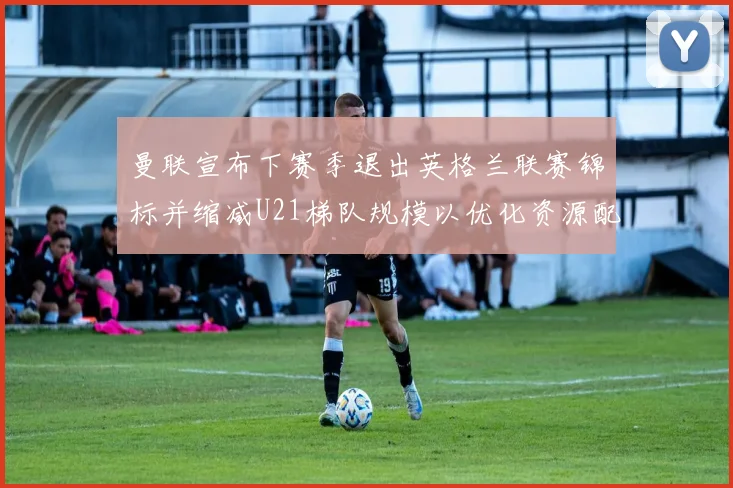 曼联宣布下赛季退出英格兰联赛锦标并缩减U21梯队规模以优化资源配置