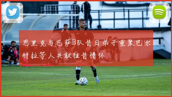恩里克与巴萨B队昔日弟子重聚巴尔特拉等人共叙往昔情怀