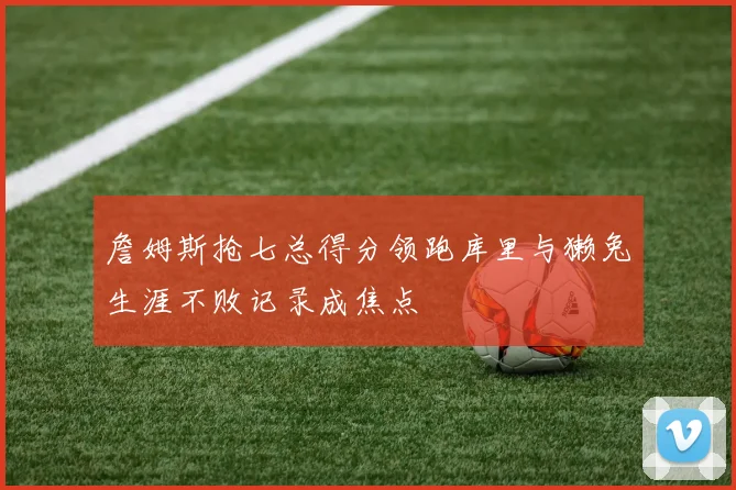 詹姆斯抢七总得分领跑库里与獭兔生涯不败记录成焦点