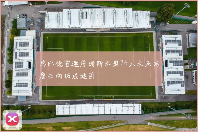 恩比德曾邀詹姆斯加盟76人未来老詹去向仍成谜团